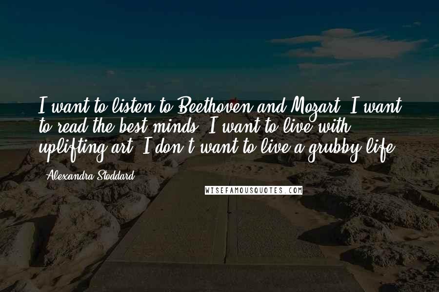 Alexandra Stoddard Quotes: I want to listen to Beethoven and Mozart. I want to read the best minds. I want to live with uplifting art. I don't want to live a grubby life.