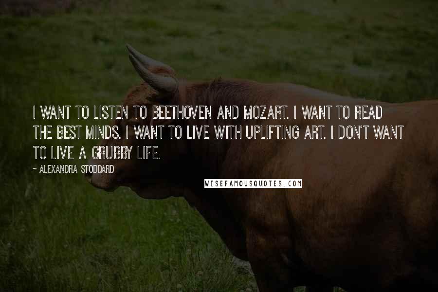 Alexandra Stoddard Quotes: I want to listen to Beethoven and Mozart. I want to read the best minds. I want to live with uplifting art. I don't want to live a grubby life.