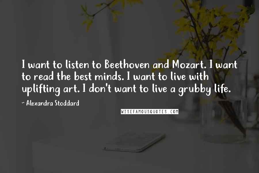 Alexandra Stoddard Quotes: I want to listen to Beethoven and Mozart. I want to read the best minds. I want to live with uplifting art. I don't want to live a grubby life.