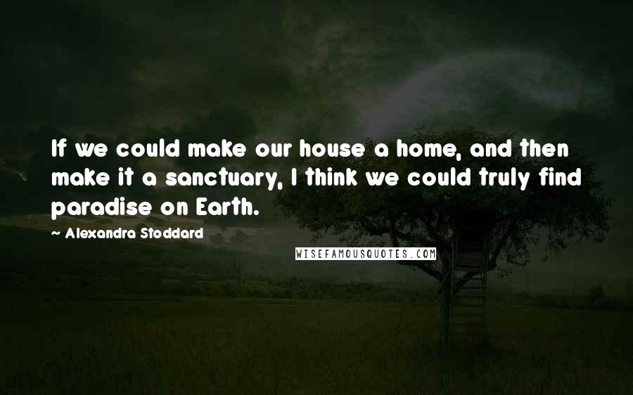 Alexandra Stoddard Quotes: If we could make our house a home, and then make it a sanctuary, I think we could truly find paradise on Earth.