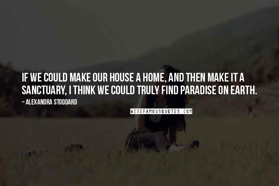 Alexandra Stoddard Quotes: If we could make our house a home, and then make it a sanctuary, I think we could truly find paradise on Earth.