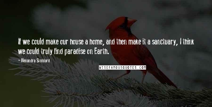 Alexandra Stoddard Quotes: If we could make our house a home, and then make it a sanctuary, I think we could truly find paradise on Earth.