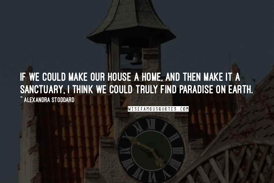 Alexandra Stoddard Quotes: If we could make our house a home, and then make it a sanctuary, I think we could truly find paradise on Earth.