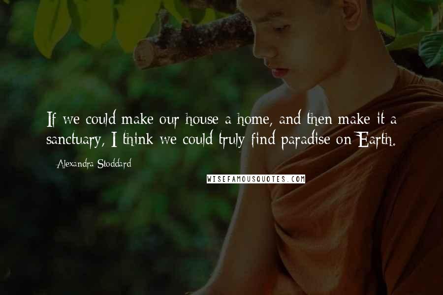 Alexandra Stoddard Quotes: If we could make our house a home, and then make it a sanctuary, I think we could truly find paradise on Earth.