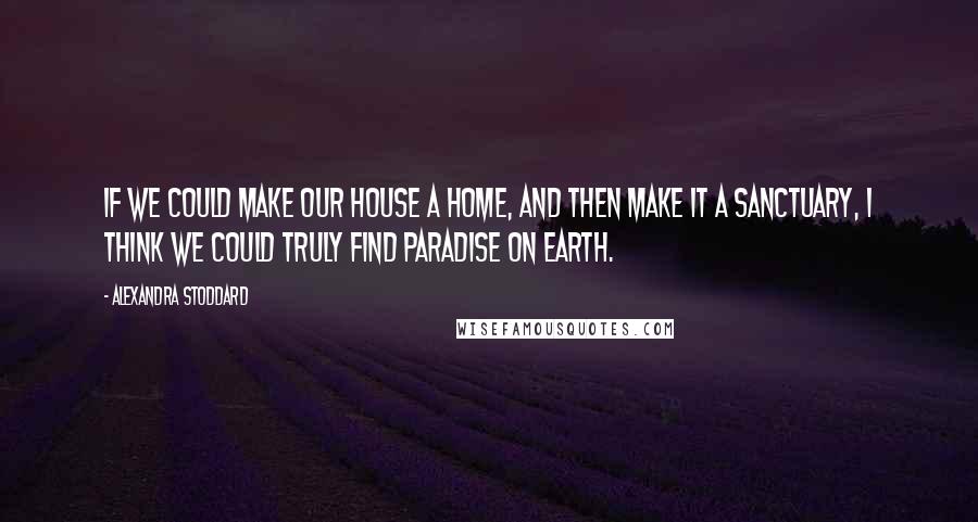 Alexandra Stoddard Quotes: If we could make our house a home, and then make it a sanctuary, I think we could truly find paradise on Earth.