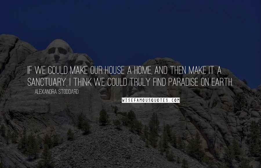 Alexandra Stoddard Quotes: If we could make our house a home, and then make it a sanctuary, I think we could truly find paradise on Earth.