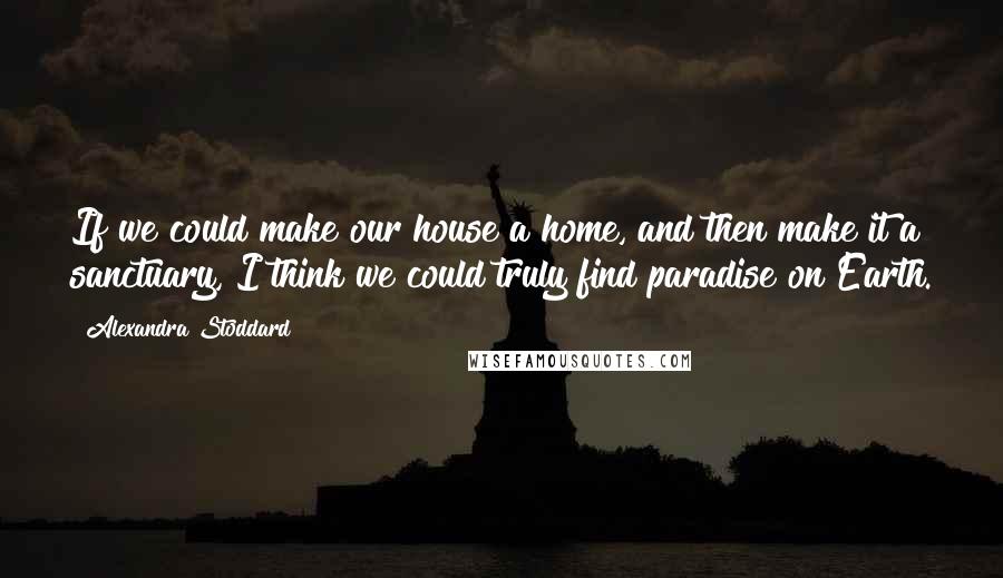 Alexandra Stoddard Quotes: If we could make our house a home, and then make it a sanctuary, I think we could truly find paradise on Earth.