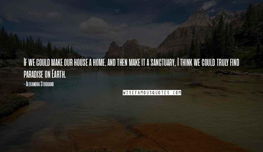 Alexandra Stoddard Quotes: If we could make our house a home, and then make it a sanctuary, I think we could truly find paradise on Earth.