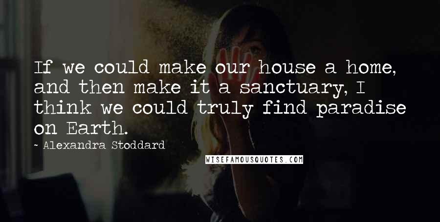 Alexandra Stoddard Quotes: If we could make our house a home, and then make it a sanctuary, I think we could truly find paradise on Earth.