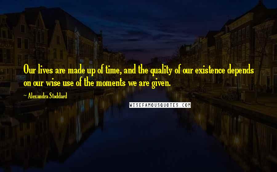 Alexandra Stoddard Quotes: Our lives are made up of time, and the quality of our existence depends on our wise use of the moments we are given.