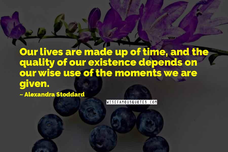 Alexandra Stoddard Quotes: Our lives are made up of time, and the quality of our existence depends on our wise use of the moments we are given.