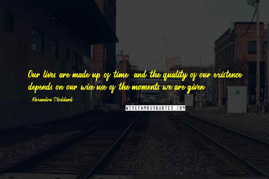 Alexandra Stoddard Quotes: Our lives are made up of time, and the quality of our existence depends on our wise use of the moments we are given.