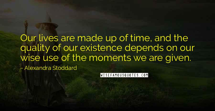 Alexandra Stoddard Quotes: Our lives are made up of time, and the quality of our existence depends on our wise use of the moments we are given.