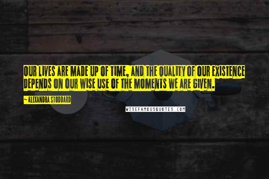 Alexandra Stoddard Quotes: Our lives are made up of time, and the quality of our existence depends on our wise use of the moments we are given.