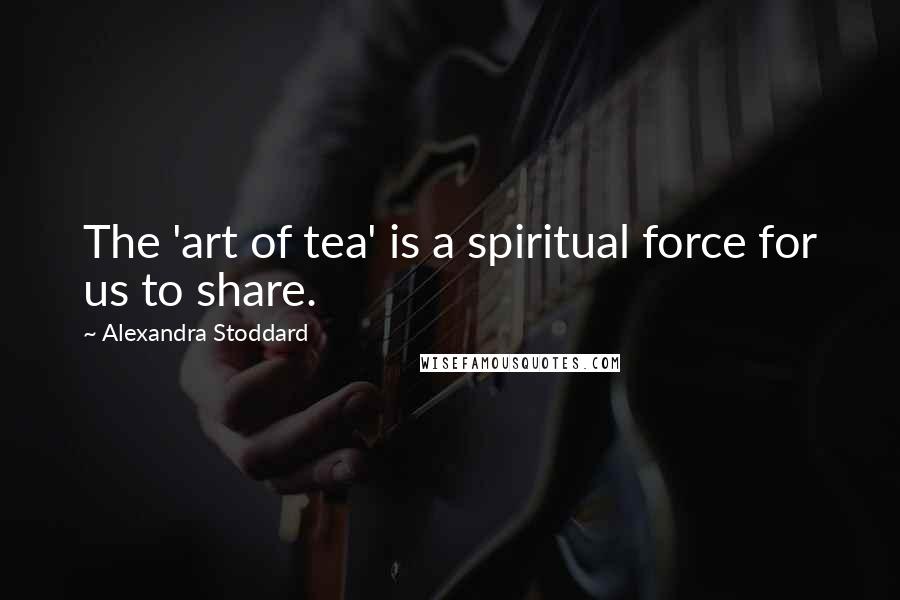 Alexandra Stoddard Quotes: The 'art of tea' is a spiritual force for us to share.