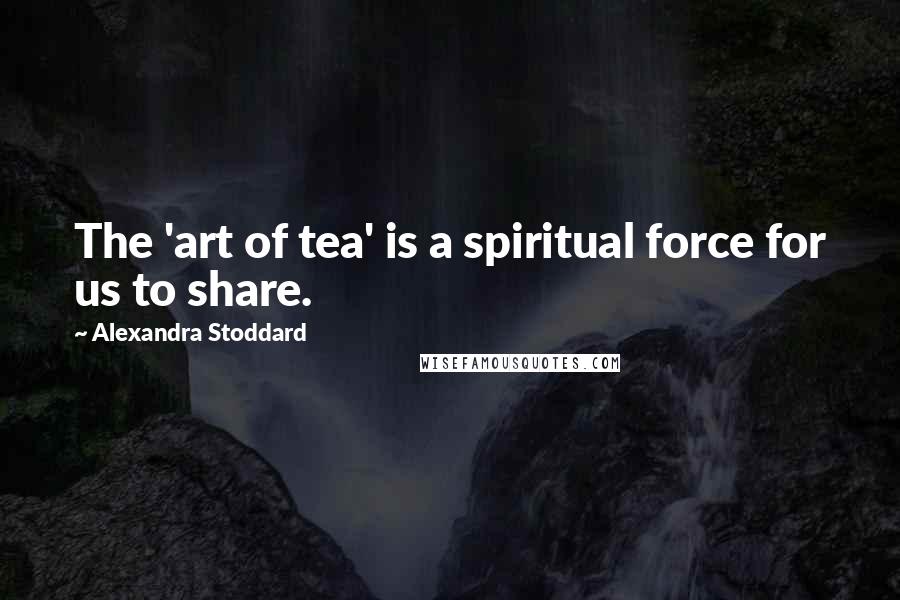 Alexandra Stoddard Quotes: The 'art of tea' is a spiritual force for us to share.
