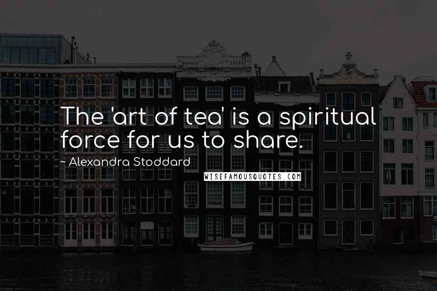 Alexandra Stoddard Quotes: The 'art of tea' is a spiritual force for us to share.