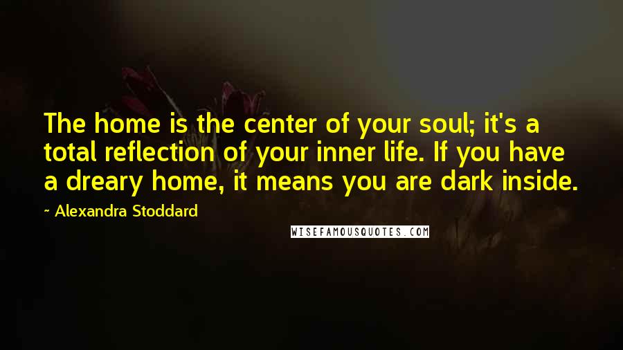 Alexandra Stoddard Quotes: The home is the center of your soul; it's a total reflection of your inner life. If you have a dreary home, it means you are dark inside.