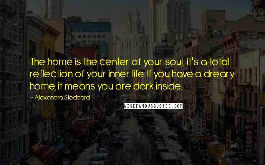 Alexandra Stoddard Quotes: The home is the center of your soul; it's a total reflection of your inner life. If you have a dreary home, it means you are dark inside.