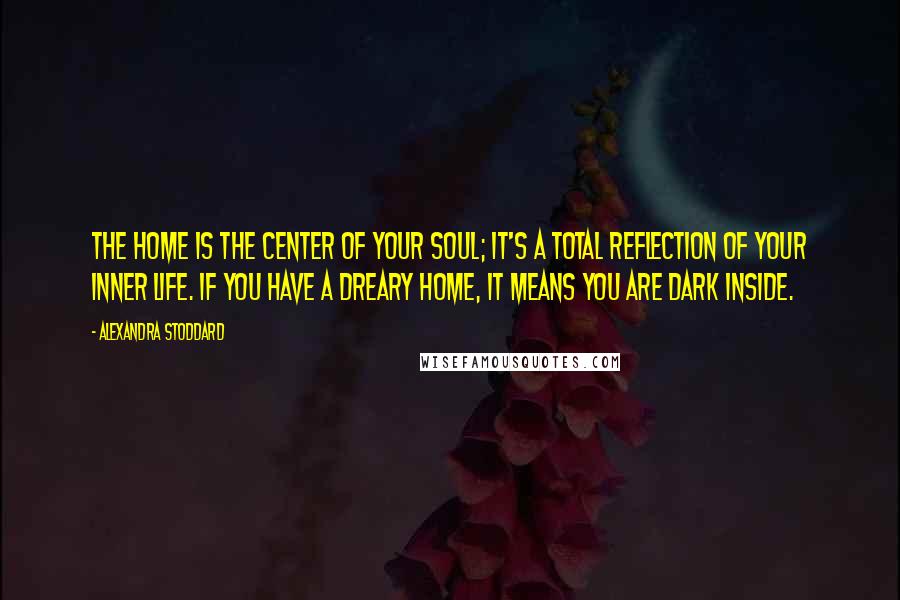 Alexandra Stoddard Quotes: The home is the center of your soul; it's a total reflection of your inner life. If you have a dreary home, it means you are dark inside.