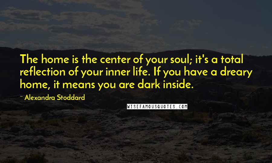 Alexandra Stoddard Quotes: The home is the center of your soul; it's a total reflection of your inner life. If you have a dreary home, it means you are dark inside.