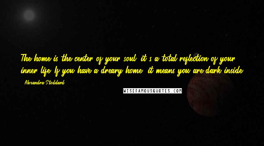 Alexandra Stoddard Quotes: The home is the center of your soul; it's a total reflection of your inner life. If you have a dreary home, it means you are dark inside.
