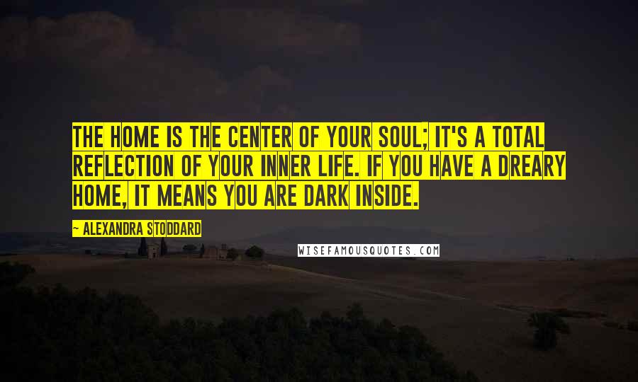 Alexandra Stoddard Quotes: The home is the center of your soul; it's a total reflection of your inner life. If you have a dreary home, it means you are dark inside.