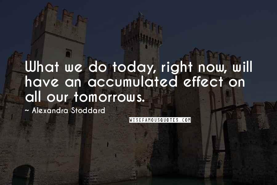 Alexandra Stoddard Quotes: What we do today, right now, will have an accumulated effect on all our tomorrows.