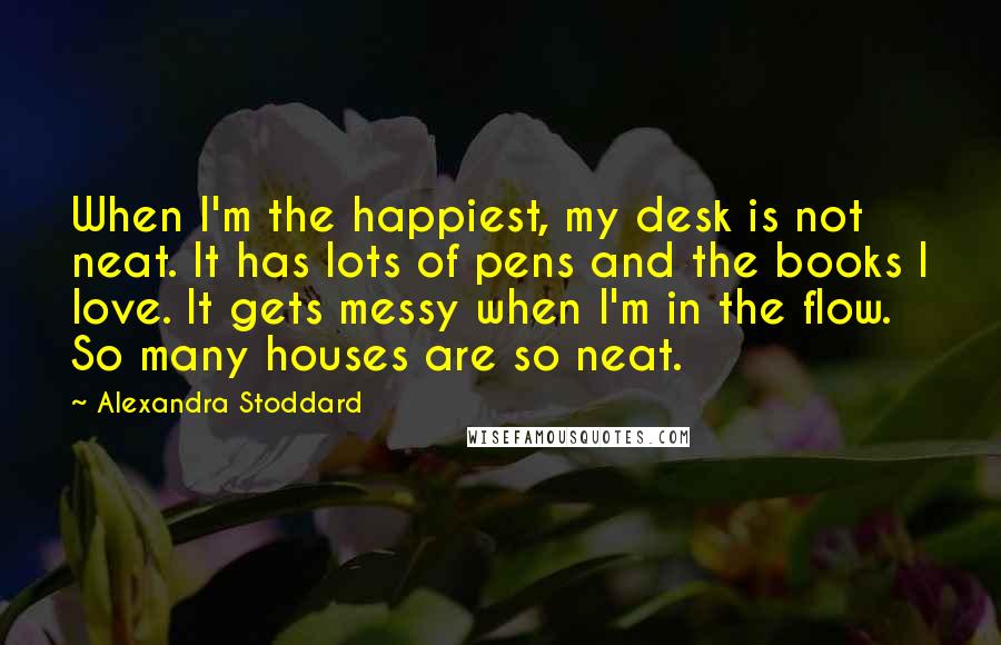 Alexandra Stoddard Quotes: When I'm the happiest, my desk is not neat. It has lots of pens and the books I love. It gets messy when I'm in the flow. So many houses are so neat.