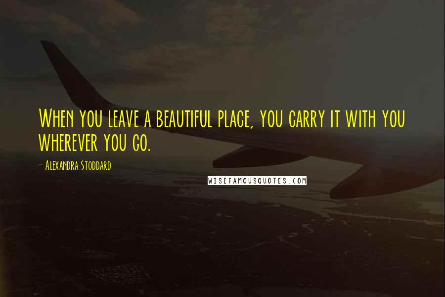 Alexandra Stoddard Quotes: When you leave a beautiful place, you carry it with you wherever you go.