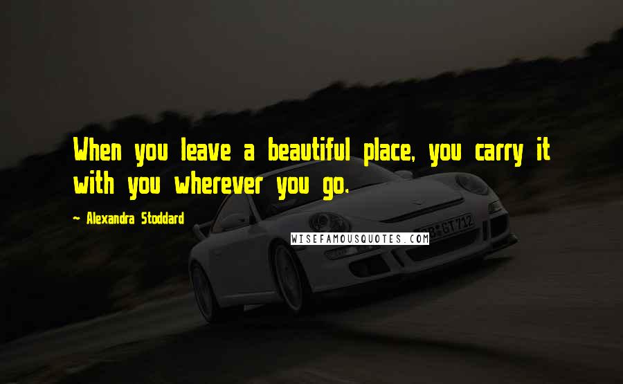 Alexandra Stoddard Quotes: When you leave a beautiful place, you carry it with you wherever you go.