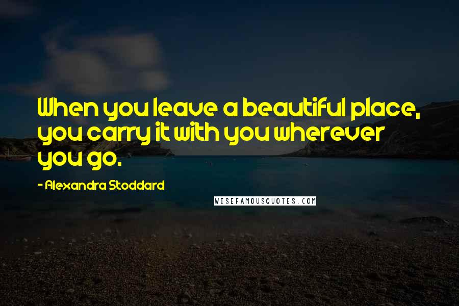 Alexandra Stoddard Quotes: When you leave a beautiful place, you carry it with you wherever you go.