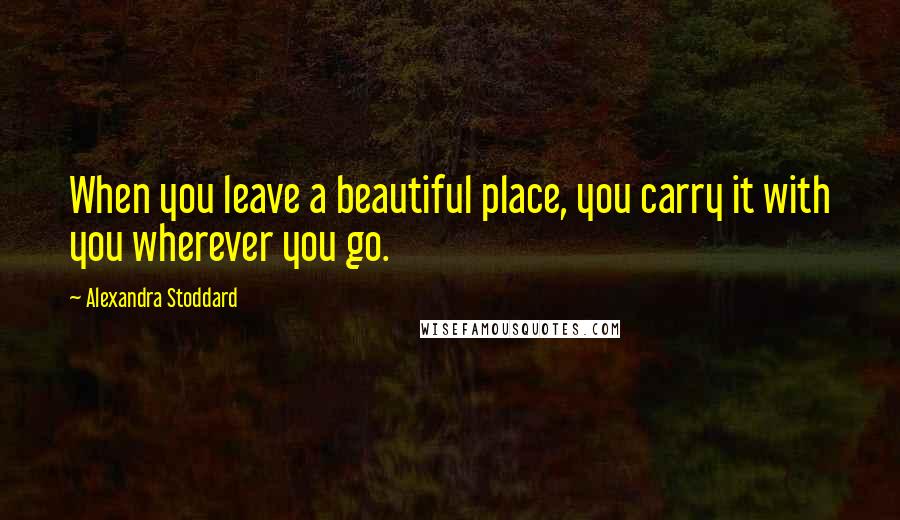 Alexandra Stoddard Quotes: When you leave a beautiful place, you carry it with you wherever you go.