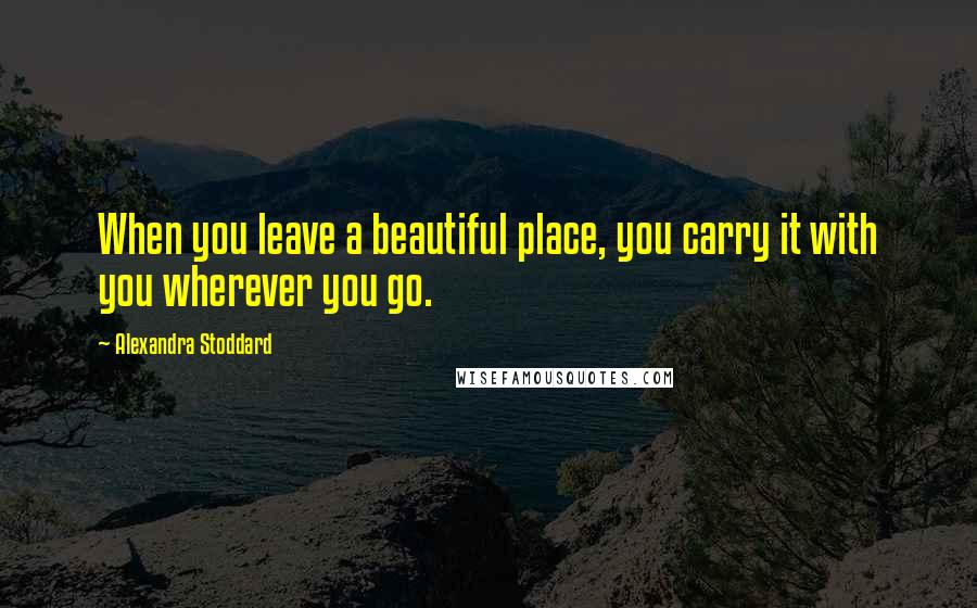 Alexandra Stoddard Quotes: When you leave a beautiful place, you carry it with you wherever you go.