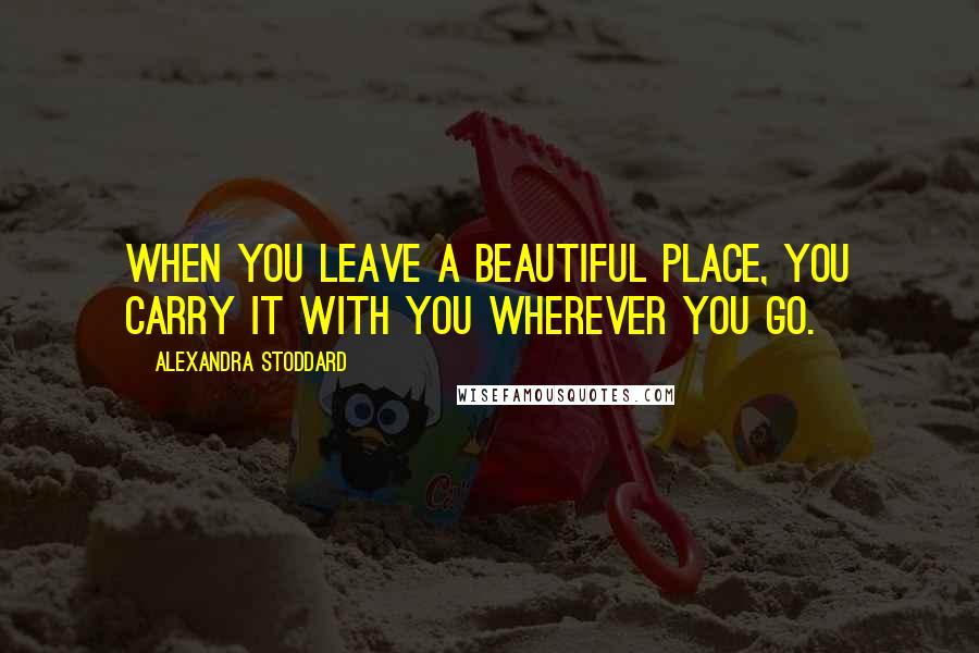 Alexandra Stoddard Quotes: When you leave a beautiful place, you carry it with you wherever you go.