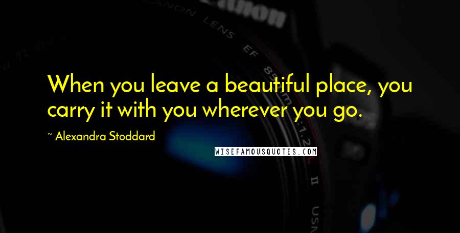 Alexandra Stoddard Quotes: When you leave a beautiful place, you carry it with you wherever you go.