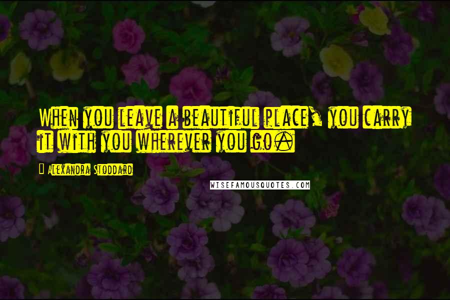 Alexandra Stoddard Quotes: When you leave a beautiful place, you carry it with you wherever you go.