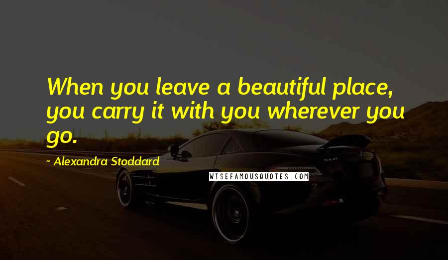 Alexandra Stoddard Quotes: When you leave a beautiful place, you carry it with you wherever you go.