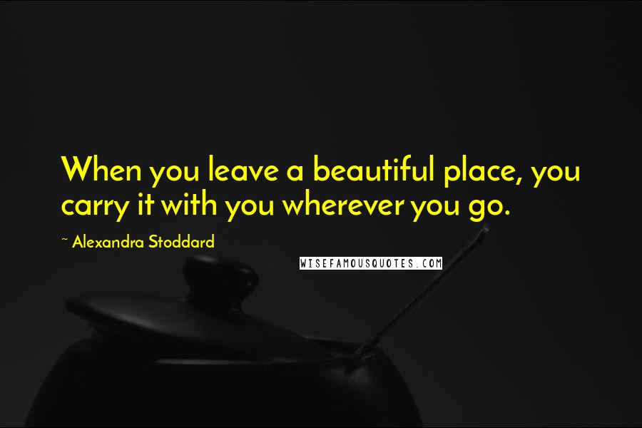 Alexandra Stoddard Quotes: When you leave a beautiful place, you carry it with you wherever you go.