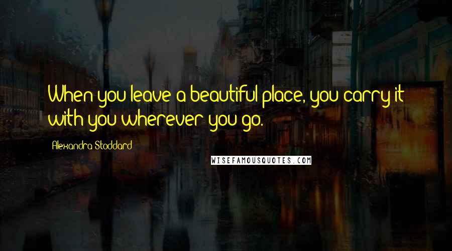 Alexandra Stoddard Quotes: When you leave a beautiful place, you carry it with you wherever you go.