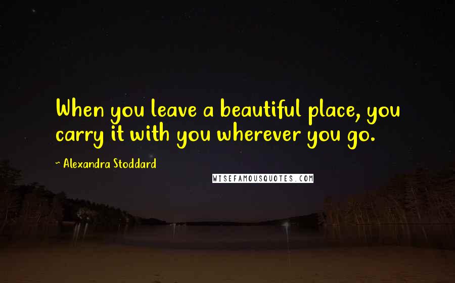 Alexandra Stoddard Quotes: When you leave a beautiful place, you carry it with you wherever you go.