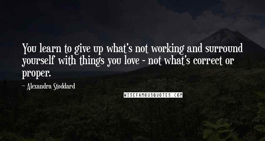 Alexandra Stoddard Quotes: You learn to give up what's not working and surround yourself with things you love - not what's correct or proper.