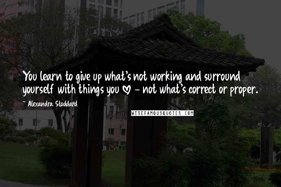 Alexandra Stoddard Quotes: You learn to give up what's not working and surround yourself with things you love - not what's correct or proper.