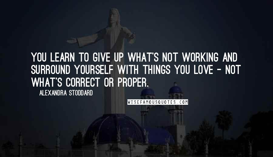 Alexandra Stoddard Quotes: You learn to give up what's not working and surround yourself with things you love - not what's correct or proper.