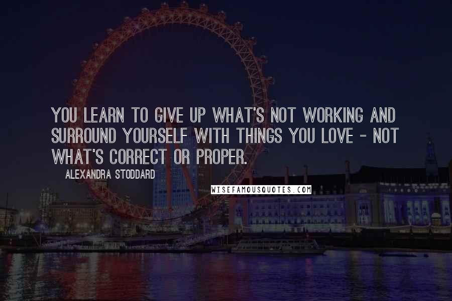 Alexandra Stoddard Quotes: You learn to give up what's not working and surround yourself with things you love - not what's correct or proper.