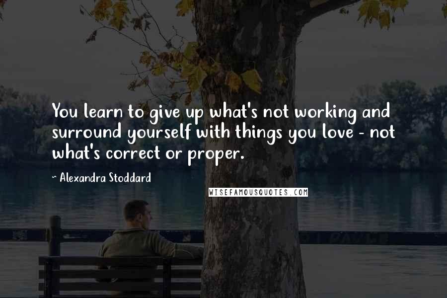 Alexandra Stoddard Quotes: You learn to give up what's not working and surround yourself with things you love - not what's correct or proper.