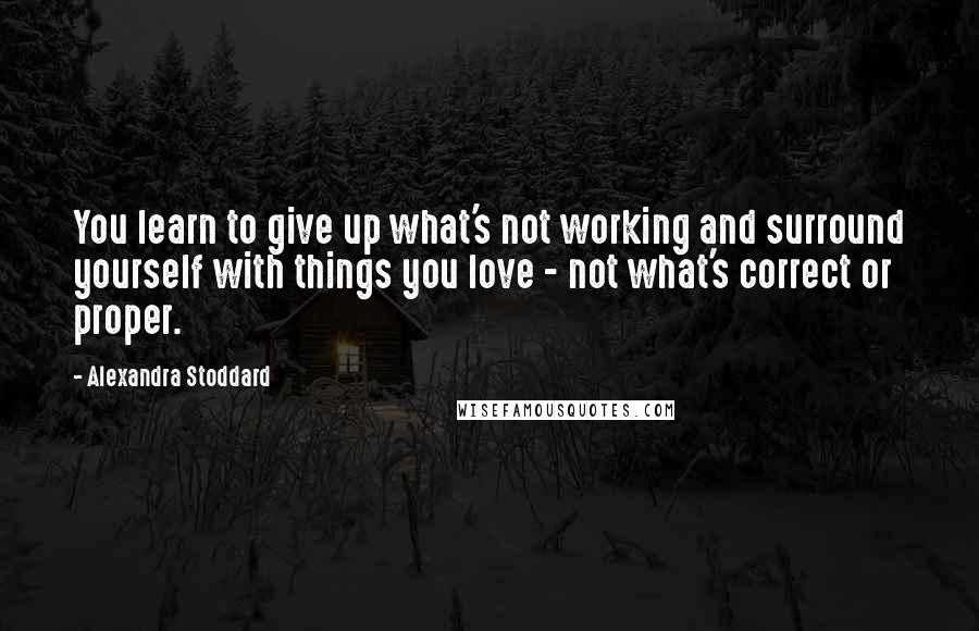 Alexandra Stoddard Quotes: You learn to give up what's not working and surround yourself with things you love - not what's correct or proper.