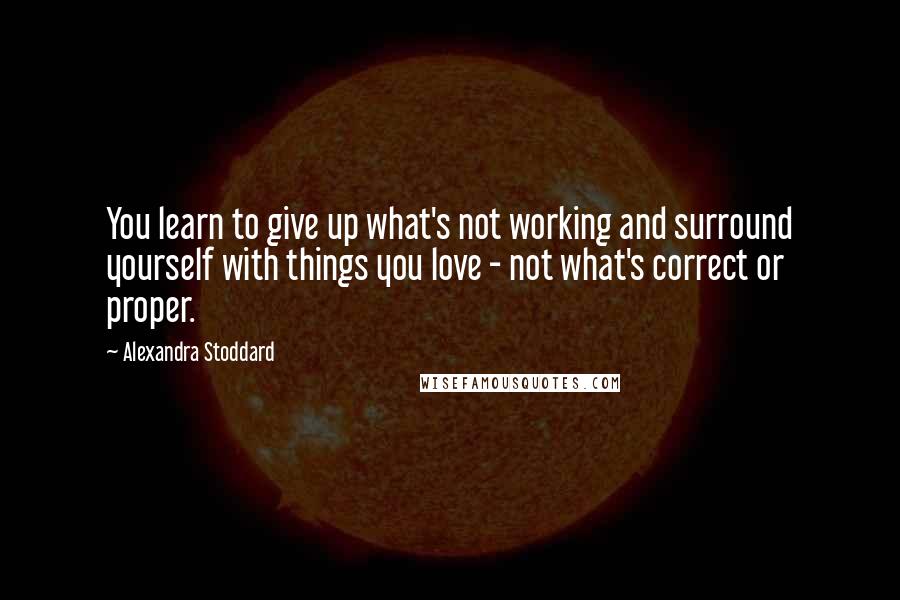 Alexandra Stoddard Quotes: You learn to give up what's not working and surround yourself with things you love - not what's correct or proper.