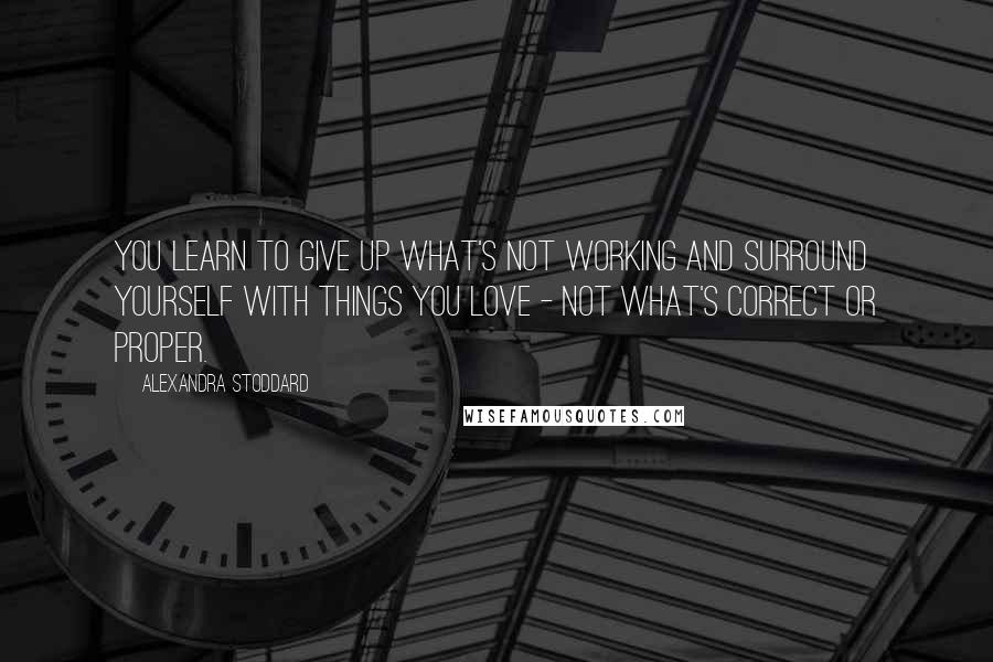 Alexandra Stoddard Quotes: You learn to give up what's not working and surround yourself with things you love - not what's correct or proper.