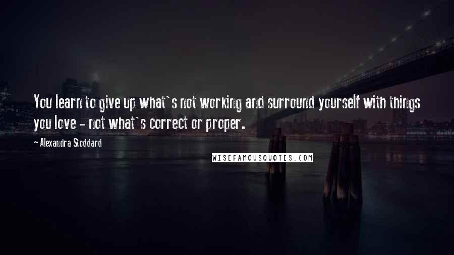 Alexandra Stoddard Quotes: You learn to give up what's not working and surround yourself with things you love - not what's correct or proper.